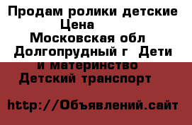 Продам ролики детские › Цена ­ 800 - Московская обл., Долгопрудный г. Дети и материнство » Детский транспорт   
